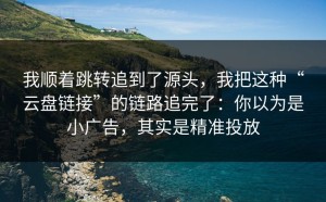 我顺着跳转追到了源头，我把这种“云盘链接”的链路追完了：你以为是小广告，其实是精准投放