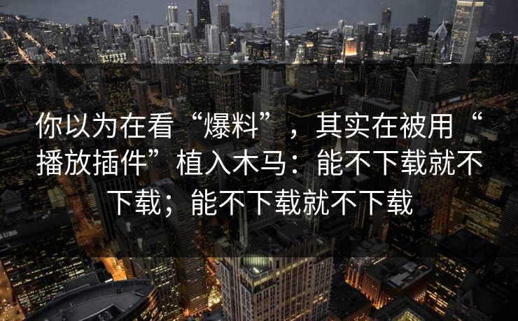 你以为在看“爆料”，其实在被用“播放插件”植入木马：能不下载就不下载；能不下载就不下载
