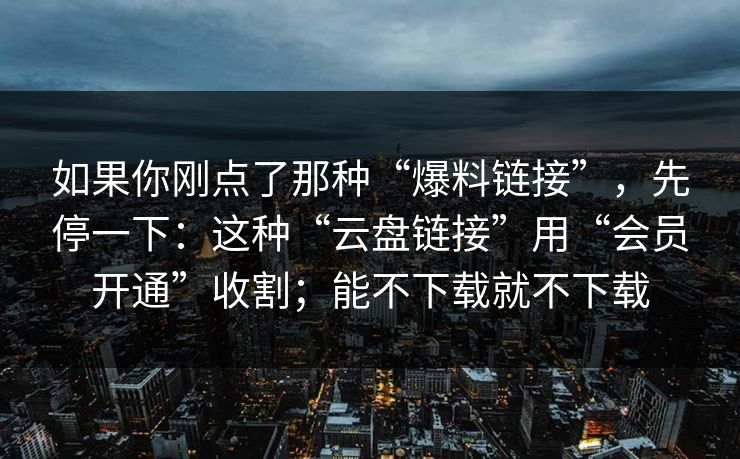 如果你刚点了那种“爆料链接”,先停一下:这种“云盘链接”用“会员开通”收割;能不下载就不下载 如果你刚点了那种“爆料链接”,先停一下:这种“云盘链接”用“会员开通”收割;能不下载就不下载